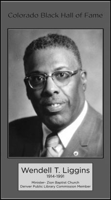 Wendell T. Liggins
Minister
Pastor of Zion Baptist Church since October 1941.  Served as Chaplain for both the House of Representative and Senate for the state of Colorado.  First Black appointed to the Regional Transportation District (RTD) and was appointed by former Governor John Love to aid in integrating Vietnam War veterans into employment.  Former Denver Public Library Commission Member.  Inducted 1985.