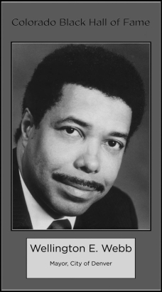 Wellington E. Webb
Mayor, City of Denver
Wellington Edward Webb, Thirty-seventh Mayor of Denver.  From 1987 until 1991, he was Denver City Auditor.  Elected to Colorado House of Representatives in 1972 and reelected in 1974 and 1976.  He was named, in 1977, Regional Director, Department of Health, Education and Welfare by President Jimmy Carter.  In 1981, Governor Richard Lamm named him Executive Director, Department of Regulatory Agencies.  Inducted  1988.